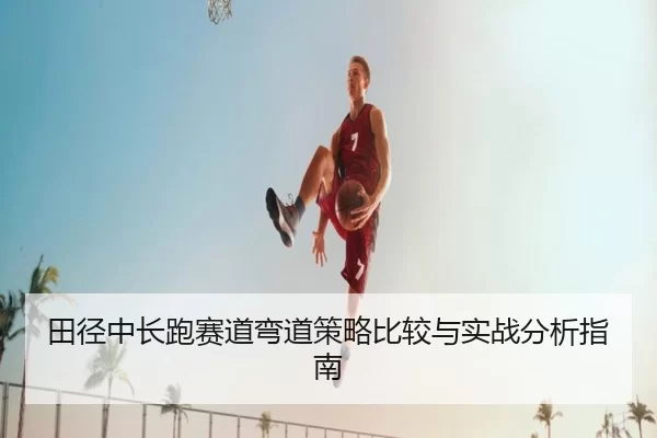 田径中长跑赛道弯道策略比较与实战分析指南